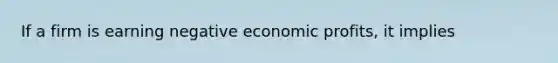 ​If a firm is earning negative economic profits, it implies