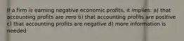 If a firm is earning negative economic profits, it implies: a) that accounting profits are zero b) that accounting profits are positive c) that accounting profits are negative d) more information is needed