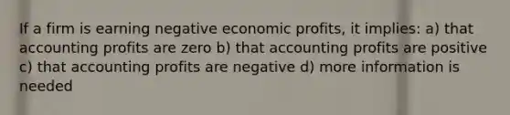 If a firm is earning negative economic profits, it implies: a) that accounting profits are zero b) that accounting profits are positive c) that accounting profits are negative d) more information is needed