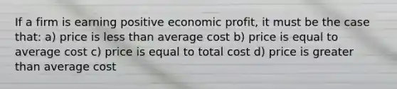 If a firm is earning positive economic profit, it must be the case that: a) price is less than average cost b) price is equal to average cost c) price is equal to total cost d) price is greater than average cost