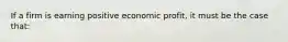 If a firm is earning positive economic profit, it must be the case that: