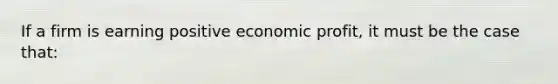 If a firm is earning positive economic profit, it must be the case that: