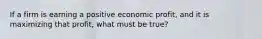 If a firm is earning a positive economic profit, and it is maximizing that profit, what must be true?