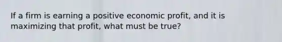 If a firm is earning a positive economic profit, and it is maximizing that profit, what must be true?