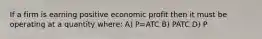 If a firm is earning positive economic profit then it must be operating at a quantity where: A) P=ATC B) P ATC D) P<ATC