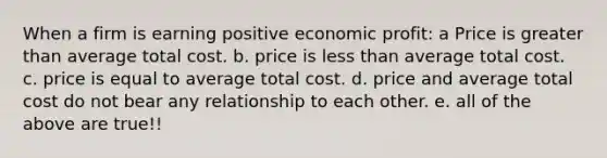 When a firm is earning positive economic profit: a Price is greater than average total cost. b. price is less than average total cost. c. price is equal to average total cost. d. price and average total cost do not bear any relationship to each other. e. all of the above are true!!