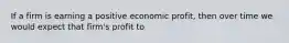 If a firm is earning a positive economic profit, then over time we would expect that firm's profit to