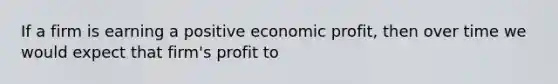 If a firm is earning a positive economic profit, then over time we would expect that firm's profit to