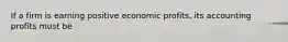 If a firm is earning positive economic profits, its accounting profits must be