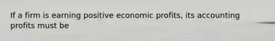 If a firm is earning positive economic profits, its accounting profits must be