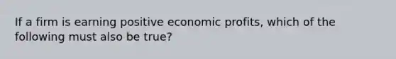 If a firm is earning positive economic profits, which of the following must also be true?