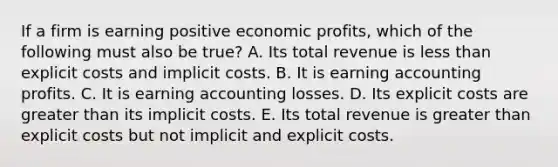 If a firm is earning positive economic profits, which of the following must also be true? A. Its total revenue is less than explicit costs and implicit costs. B. It is earning accounting profits. C. It is earning accounting losses. D. Its explicit costs are greater than its implicit costs. E. Its total revenue is greater than explicit costs but not implicit and explicit costs.