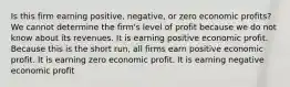 Is this firm earning positive, negative, or zero economic profits? We cannot determine the firm's level of profit because we do not know about its revenues. It is earning positive economic profit. Because this is the short run, all firms earn positive economic profit. It is earning zero economic profit. It is earning negative economic profit