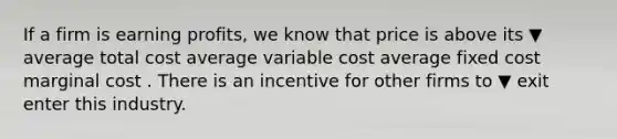 If a firm is earning​ profits, we know that price is above its ▼ average total cost average variable cost average fixed cost marginal cost . There is an incentive for other firms to ▼ exit enter this industry.