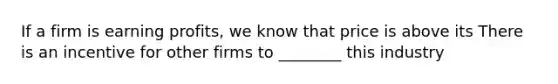 If a firm is earning​ profits, we know that price is above its There is an incentive for other firms to ________ this industry