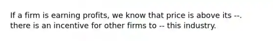 If a firm is earning profits, we know that price is above its --. there is an incentive for other firms to -- this industry.