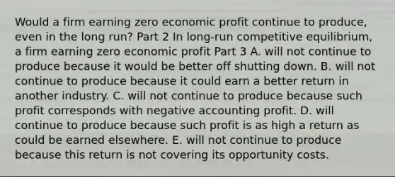 Would a firm earning zero economic profit continue to​ produce, even in the long​ run? Part 2 In​ long-run competitive​ equilibrium, a firm earning zero economic profit Part 3 A. will not continue to produce because it would be better off shutting down. B. will not continue to produce because it could earn a better return in another industry. C. will not continue to produce because such profit corresponds with negative accounting profit. D. will continue to produce because such profit is as high a return as could be earned elsewhere. E. will not continue to produce because this return is not covering its opportunity costs.