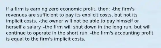 If a firm is earning zero economic profit, then: -the firm's revenues are sufficient to pay its explicit costs, but not its implicit costs. -the owner will not be able to pay himself or herself a salary. -the firm will shut down in the long run, but will continue to operate in the short run. -the firm's accounting profit is equal to the firm's implicit costs.