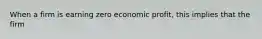 When a firm is earning zero economic profit, this implies that the firm