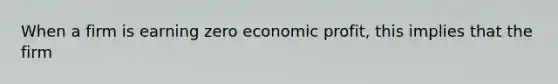 When a firm is earning zero economic profit, this implies that the firm