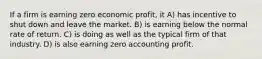 If a firm is earning zero economic profit, it A) has incentive to shut down and leave the market. B) is earning below the normal rate of return. C) is doing as well as the typical firm of that industry. D) is also earning zero accounting profit.