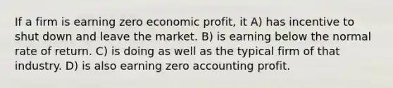 If a firm is earning zero economic profit, it A) has incentive to shut down and leave the market. B) is earning below the normal rate of return. C) is doing as well as the typical firm of that industry. D) is also earning zero accounting profit.