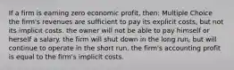 If a firm is earning zero economic profit, then: Multiple Choice the firm's revenues are sufficient to pay its explicit costs, but not its implicit costs. the owner will not be able to pay himself or herself a salary. the firm will shut down in the long run, but will continue to operate in the short run. the firm's accounting profit is equal to the firm's implicit costs.