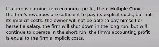 If a firm is earning zero economic profit, then: Multiple Choice the firm's revenues are sufficient to pay its explicit costs, but not its implicit costs. the owner will not be able to pay himself or herself a salary. the firm will shut down in the long run, but will continue to operate in the short run. the firm's accounting profit is equal to the firm's implicit costs.