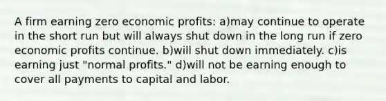 A firm earning zero economic profits: a)may continue to operate in the short run but will always shut down in the long run if zero economic profits continue. b)will shut down immediately. c)is earning just "normal profits." d)will not be earning enough to cover all payments to capital and labor.