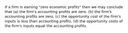 If a firm is earning "zero economic profits" then we may conclude that (a) the firm's accounting profits are zero. (b) the firm's accounting profits are zero. (c) the opportunity cost of the firm's inputs is less than accounting profits. (d) the opportunity costs of the firm's inputs equal the accounting profits.