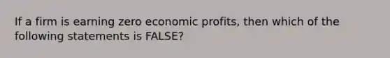 If a firm is earning zero economic profits, then which of the following statements is FALSE?