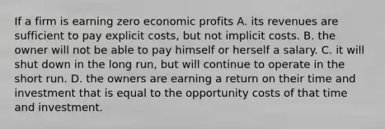 If a firm is earning zero economic profits A. its revenues are sufficient to pay explicit costs, but not implicit costs. B. the owner will not be able to pay himself or herself a salary. C. it will shut down in the long run, but will continue to operate in the short run. D. the owners are earning a return on their time and investment that is equal to the opportunity costs of that time and investment.