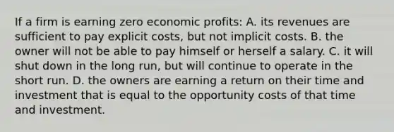 If a firm is earning zero economic profits: A. its revenues are sufficient to pay explicit costs, but not implicit costs. B. the owner will not be able to pay himself or herself a salary. C. it will shut down in the long run, but will continue to operate in the short run. D. the owners are earning a return on their time and investment that is equal to the opportunity costs of that time and investment.