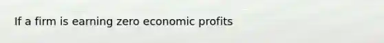 If a firm is earning zero economic profits