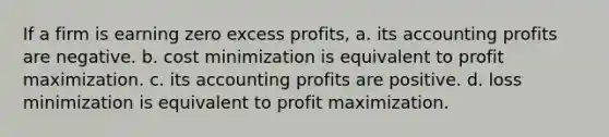 If a firm is earning zero excess profits, a. its accounting profits are negative. b. cost minimization is equivalent to profit maximization. c. its accounting profits are positive. d. loss minimization is equivalent to profit maximization.