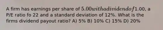 A firm has earnings per share of 5.00 with a dividend of1.00, a P/E ratio fo 22 and a standard deviation of 12%. What is the firms dividend payout ratio? A) 5% B) 10% C) 15% D) 20%