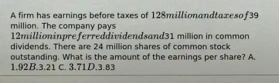 A firm has earnings before taxes of 128 million and taxes of39 million. The company pays 12 million in preferred dividends and31 million in common dividends. There are 24 million shares of common stock outstanding. What is the amount of the earnings per share? A. 1.92 B.3.21 C. 3.71 D.3.83