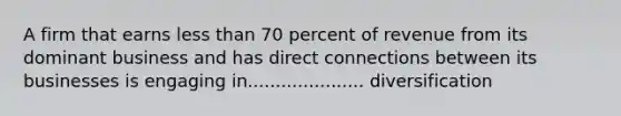 A firm that earns less than 70 percent of revenue from its dominant business and has direct connections between its businesses is engaging in..................... diversification