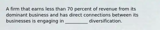 A firm that earns less than 70 percent of revenue from its dominant business and has direct connections between its businesses is engaging in __________ diversification.