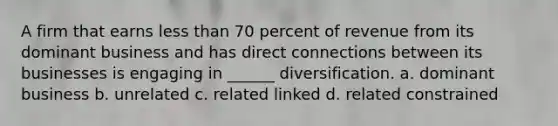 A firm that earns less than 70 percent of revenue from its dominant business and has direct connections between its businesses is engaging in ______ diversification. a. dominant business b. unrelated c. related linked d. related constrained