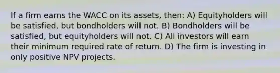 If a firm earns the WACC on its assets, then: A) Equityholders will be satisfied, but bondholders will not. B) Bondholders will be satisfied, but equityholders will not. C) All investors will earn their minimum required rate of return. D) The firm is investing in only positive NPV projects.