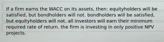 If a firm earns the WACC on its assets, then: equityholders will be satisfied, but bondholders will not. bondholders will be satisfied, but equityholders will not. all investors will earn their minimum required rate of return. the firm is investing in only positive NPV projects.