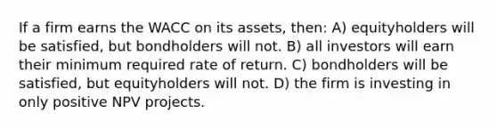 If a firm earns the WACC on its assets, then: A) equityholders will be satisfied, but bondholders will not. B) all investors will earn their minimum required rate of return. C) bondholders will be satisfied, but equityholders will not. D) the firm is investing in only positive NPV projects.