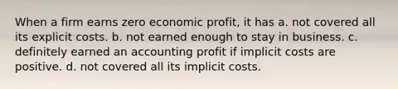 When a firm earns zero economic profit, it has a. not covered all its explicit costs. b. not earned enough to stay in business. c. definitely earned an accounting profit if implicit costs are positive. d. not covered all its implicit costs.