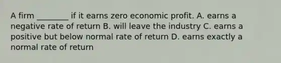 A firm ________ if it earns zero economic profit. A. earns a negative rate of return B. will leave the industry C. earns a positive but below normal rate of return D. earns exactly a normal rate of return