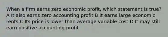 When a firm earns zero economic profit, which statement is true? A It also earns zero accounting profit B It earns large economic rents C Its price is lower than average variable cost D It may still earn positive accounting profit