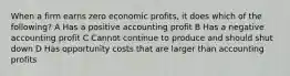 When a firm earns zero economic profits, it does which of the following? A Has a positive accounting profit B Has a negative accounting profit C Cannot continue to produce and should shut down D Has opportunity costs that are larger than accounting profits