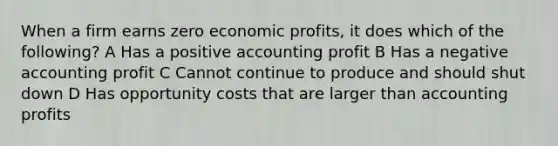 When a firm earns zero economic profits, it does which of the following? A Has a positive accounting profit B Has a negative accounting profit C Cannot continue to produce and should shut down D Has opportunity costs that are larger than accounting profits