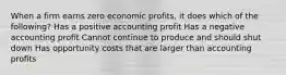 When a firm earns zero economic profits, it does which of the following? Has a positive accounting profit Has a negative accounting profit Cannot continue to produce and should shut down Has opportunity costs that are larger than accounting profits