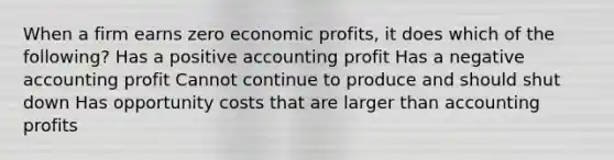 When a firm earns zero economic profits, it does which of the following? Has a positive accounting profit Has a negative accounting profit Cannot continue to produce and should shut down Has opportunity costs that are larger than accounting profits